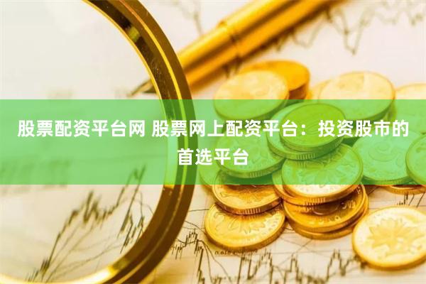 股票配资平台网 股票网上配资平台：投资股市的首选平台