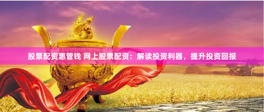 股票配资惠管钱 网上股票配资：解读投资利器，提升投资回报