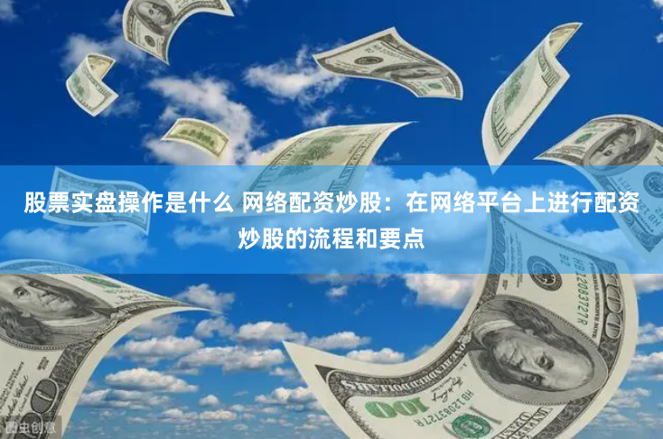 股票实盘操作是什么 网络配资炒股：在网络平台上进行配资炒股的流程和要点