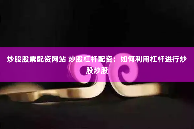 炒股股票配资网站 炒股杠杆配资：如何利用杠杆进行炒股炒股