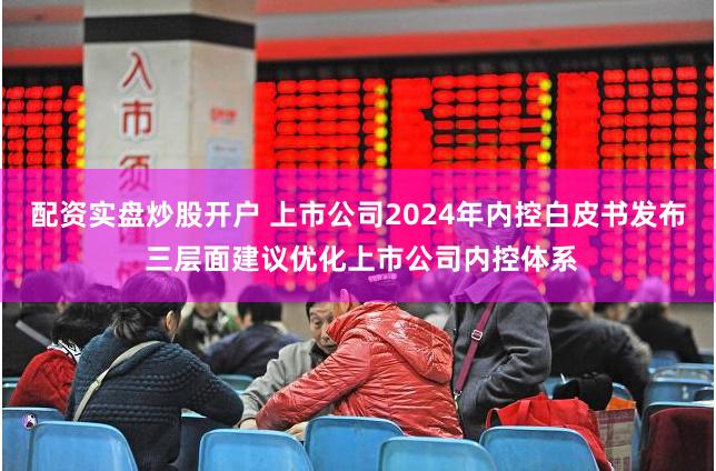 配资实盘炒股开户 上市公司2024年内控白皮书发布 三层面建议优化上市公司内控体系