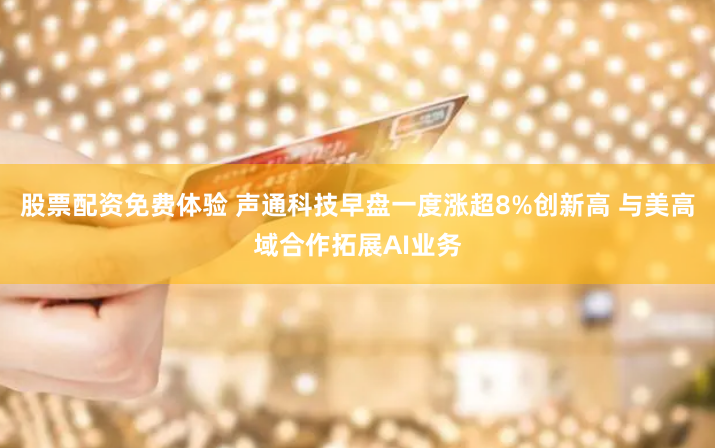 股票配资免费体验 声通科技早盘一度涨超8%创新高 与美高域合作拓展AI业务