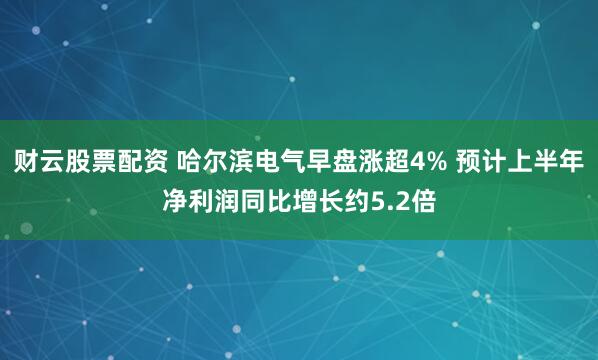 财云股票配资 哈尔滨电气早盘涨超4% 预计上半年净利润同比增长约5.2倍