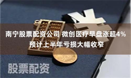 南宁股票配资公司 微创医疗早盘涨超4% 预计上半年亏损大幅收窄