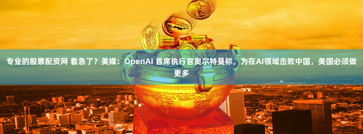 专业的股票配资网 着急了？美媒：OpenAI 首席执行官奥尔特曼称，为在AI领域击败中国，美国必须做更多