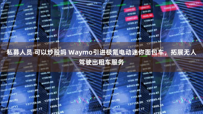私募人员 可以炒股吗 Waymo引进极氪电动迷你面包车，拓展无人驾驶出租车服务