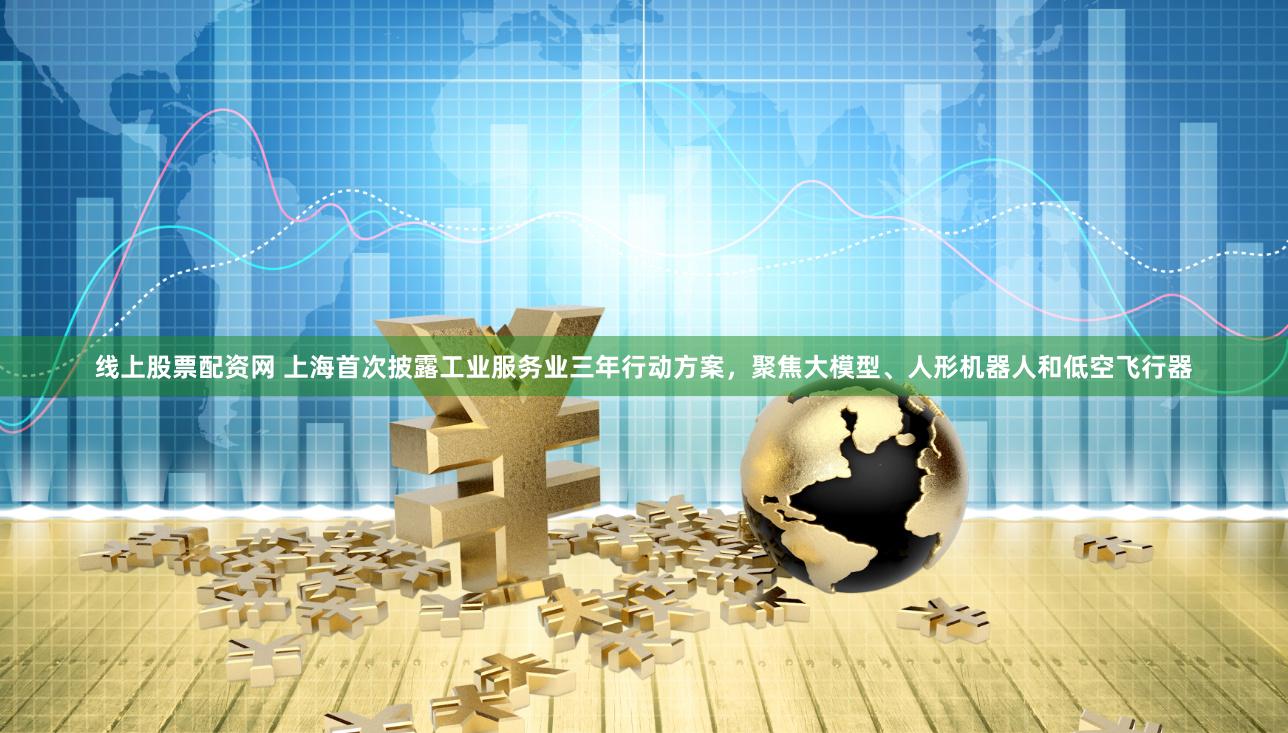 线上股票配资网 上海首次披露工业服务业三年行动方案，聚焦大模型、人形机器人和低空飞行器