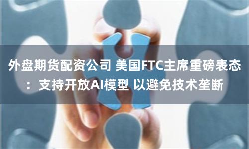 外盘期货配资公司 美国FTC主席重磅表态：支持开放AI模型 以避免技术垄断