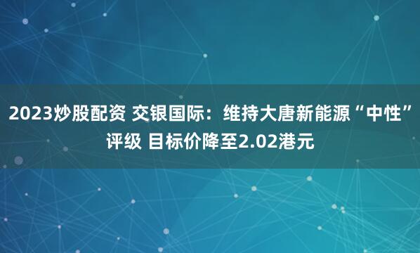 2023炒股配资 交银国际：维持大唐新能源“中性”评级 目标价降至2.02港元