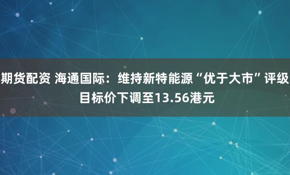 期货配资 海通国际：维持新特能源“优于大市”评级 目标价下调至13.56港元