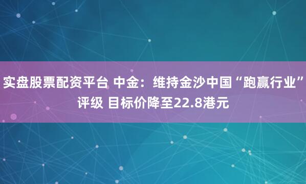 实盘股票配资平台 中金：维持金沙中国“跑赢行业”评级 目标价降至22.8港元