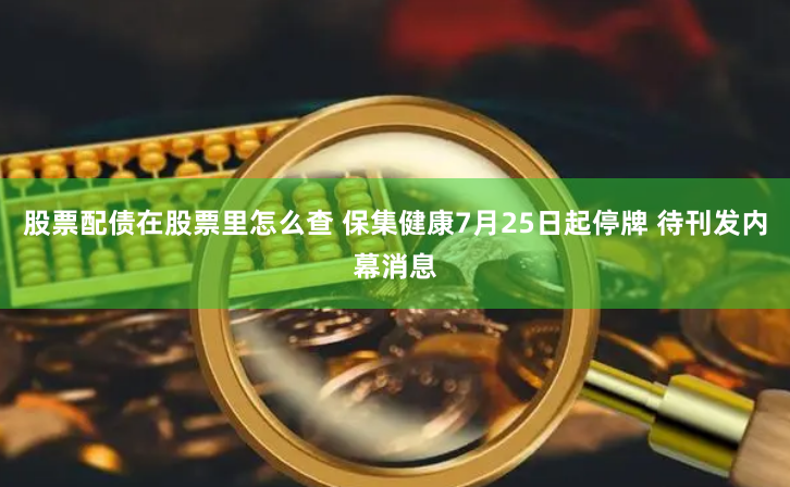 股票配债在股票里怎么查 保集健康7月25日起停牌 待刊发内幕消息