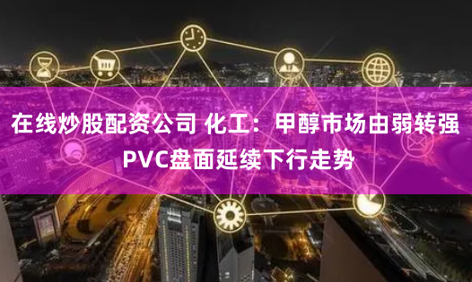在线炒股配资公司 化工：甲醇市场由弱转强 PVC盘面延续下行走势
