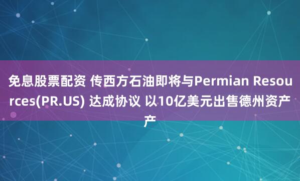 免息股票配资 传西方石油即将与Permian Resources(PR.US) 达成协议 以10亿美元出售德州资产