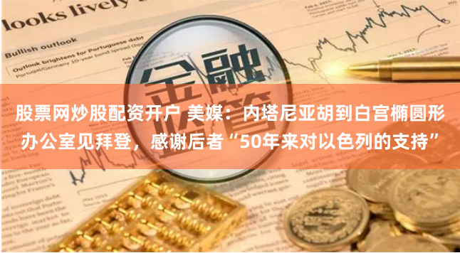 股票网炒股配资开户 美媒：内塔尼亚胡到白宫椭圆形办公室见拜登，感谢后者“50年来对以色列的支持”