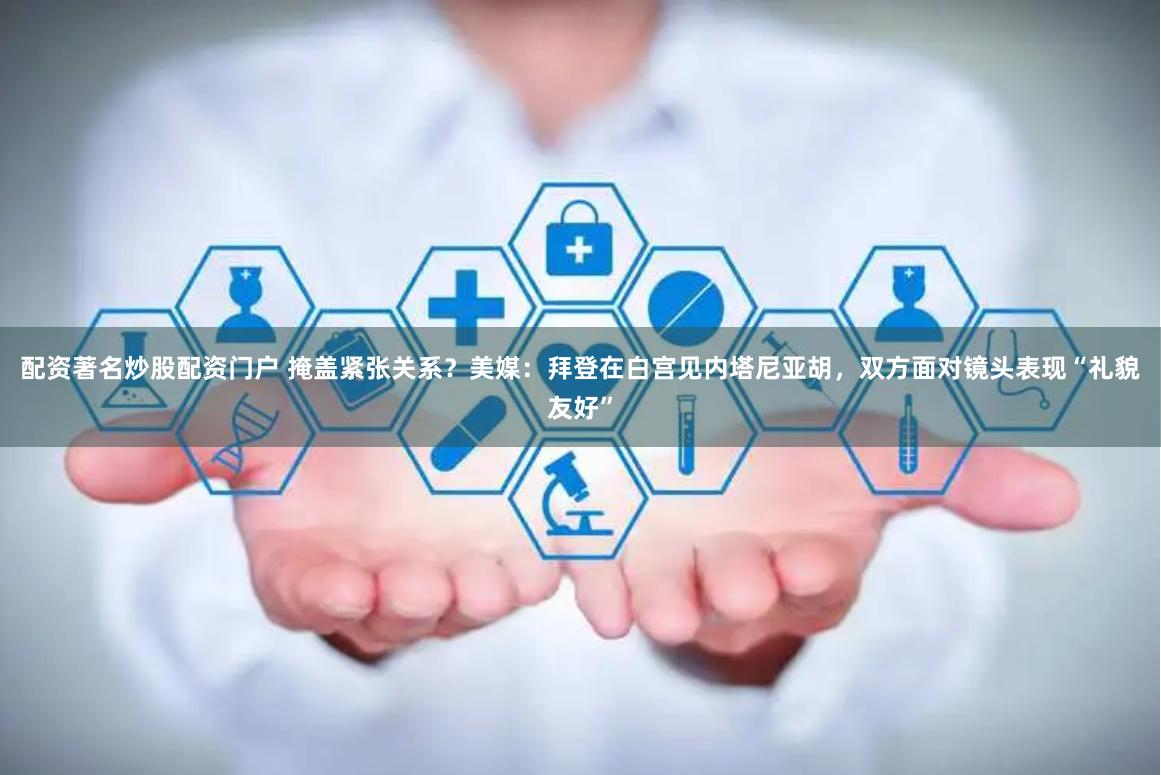 配资著名炒股配资门户 掩盖紧张关系？美媒：拜登在白宫见内塔尼亚胡，双方面对镜头表现“礼貌友好”