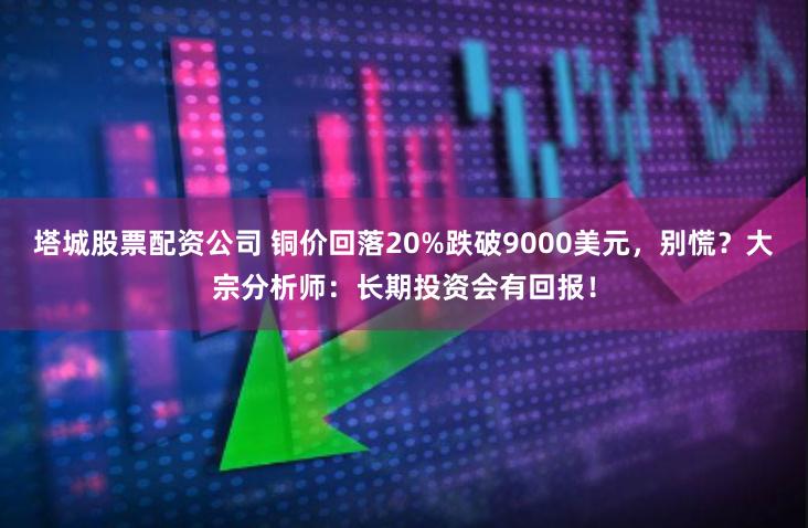 塔城股票配资公司 铜价回落20%跌破9000美元，别慌？大宗分析师：长期投资会有回报！