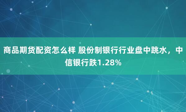 商品期货配资怎么样 股份制银行行业盘中跳水，中信银行跌1.28%