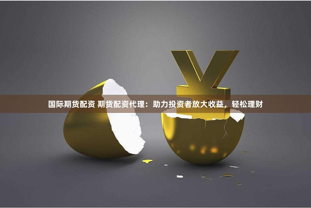国际期货配资 期货配资代理：助力投资者放大收益，轻松理财