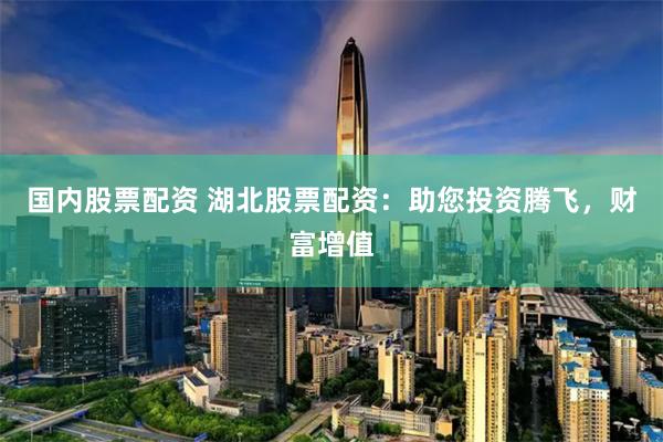 国内股票配资 湖北股票配资：助您投资腾飞，财富增值