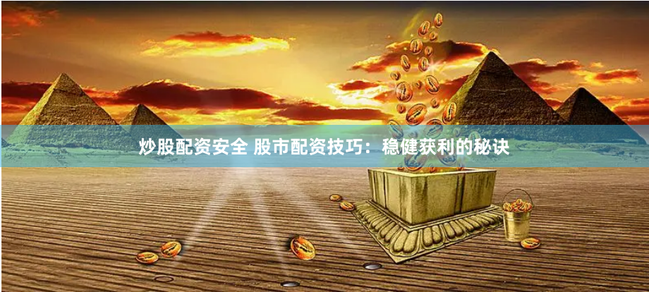 炒股配资安全 股市配资技巧：稳健获利的秘诀