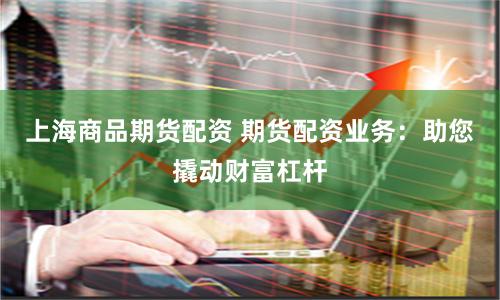 上海商品期货配资 期货配资业务：助您撬动财富杠杆