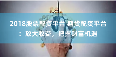 2018股票配资平台 期货配资平台：放大收益，把握财富机遇